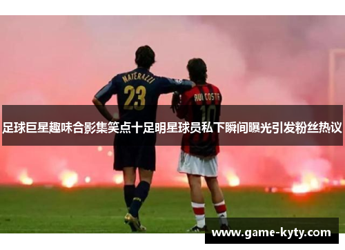 足球巨星趣味合影集笑点十足明星球员私下瞬间曝光引发粉丝热议