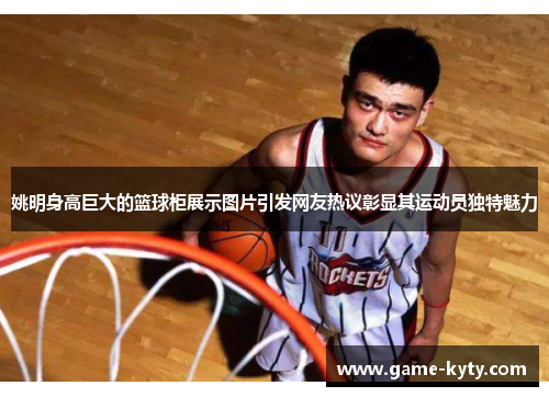 姚明身高巨大的篮球柜展示图片引发网友热议彰显其运动员独特魅力