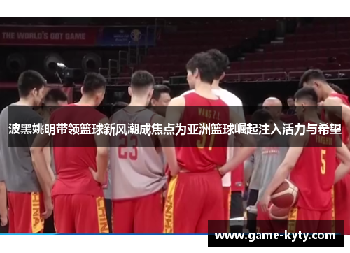 波黑姚明带领篮球新风潮成焦点为亚洲篮球崛起注入活力与希望