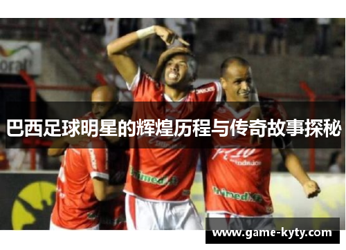 巴西足球明星的辉煌历程与传奇故事探秘