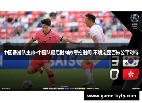 中国香港队主帅-中国队最后时刻故意拖时间 不确定是否被公平对待