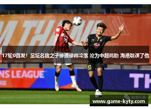 17轮0首发！足坛名宿之子惨遭穆帅冷落 沦为中超鸡肋 海港耽误了他